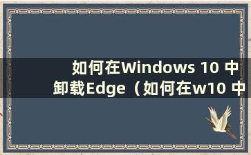 如何在Windows 10 中卸载Edge（如何在w10 中卸载Edge）